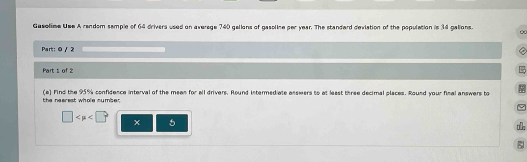 Gasoline Use A random sample of 64 drivers used on average 740 gallons of gasoline per year. The standard deviation of the population is 34 gallons. 0 
Part: 0 / 2 
Part 1 of 2 
(a) Find the 95% confidence interval of the mean for all drivers. Round intermediate answers to at least three decimal places. Round your final answers to $
the nearest whole number. 
/
□ □°
x 
lo