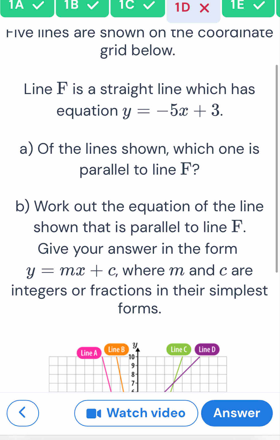 1A 
1B 
1C 
1D* TE 
Five lines are snown on the coordinate 
grid below. 
Line F is a straight line which has 
equation y=-5x+3. 
a) Of the lines shown, which one is 
parallel to line F? 
b) Work out the equation of the line 
shown that is parallel to line F. 
Give your answer in the form
y=mx+c , where m and c are 
integers or fractions in their simplest 
forms. 
Line A Line B Y
Line C Line D
10
9 
8 
7 
Watch video Answer