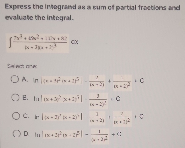 Express the integrand as a sum of partial fractions and
evaluate the integral.
∈t frac 7x^3+49x^2+112x+82(x+3)(x+2)^3dx
Select one:
A. ln |(x+3)^2(x+2)^5|- 2/(x+2) +frac 1(x+2)^2+C
B. ln |(x+3)^2(x+2)^5|-frac 3(x+2)^2+C
C. ln |(x+3)^2(x+2)^5|- 1/(x+2) +frac 2(x+2)^2+C
D. In |(x+3)^2(x+2)^5|+frac 1(x+2)^2+C