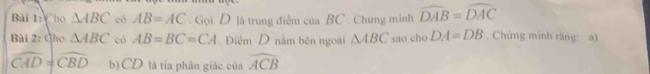 Cho △ ABC có AB=AC. Gọi D là trung điểm của BC. Chứng minh widehat DAB=widehat DAC
Bài 2: Gho △ ABC có AB=BC=CA. Điểm D nằm bên ngoài △ ABC sao cho DA=DB. Chứng minh rằng: a)
widehat CAD=widehat CBD b)CD là tia phân giác của widehat ACB