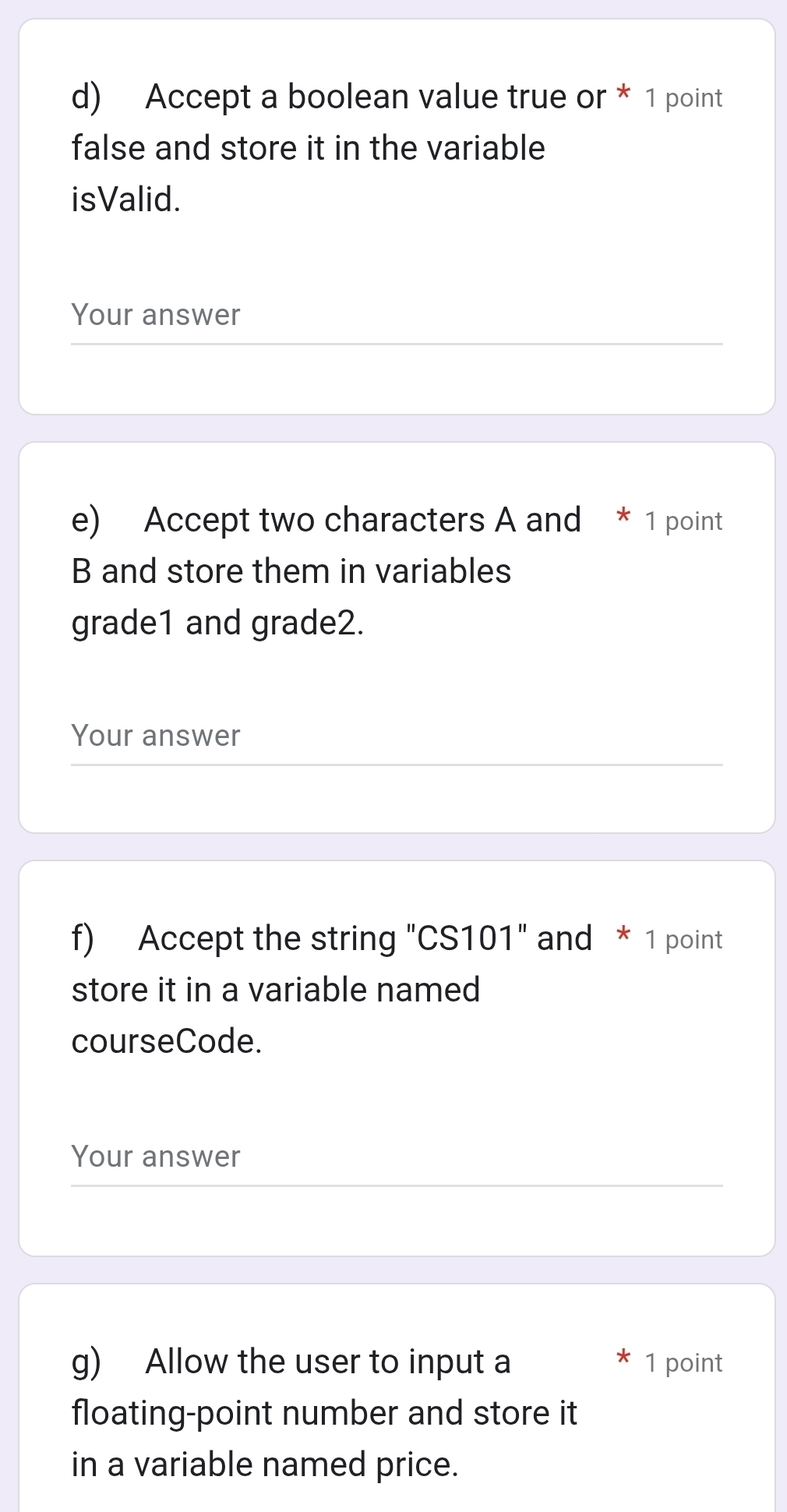 Accept a boolean value true or * 1 point 
false and store it in the variable 
isValid. 
Your answer 
e) Accept two characters A and * 1 point 
B and store them in variables 
grade1 and grade2. 
Your answer 
f) Accept the string "CS101" and * 1 point 
store it in a variable named 
courseCode. 
Your answer 
g) Allow the user to input a 1 point 
floating-point number and store it 
in a variable named price.