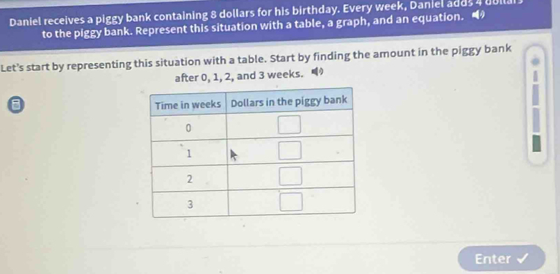 Daniel receives a piggy bank containing 8 dollars for his birthday. Every week, Daniel adds a dolla
to the piggy bank. Represent this situation with a table, a graph, and an equation.
Let’s start by representing this situation with a table. Start by finding the amount in the piggy bank
after 0, 1, 2, and 3 weeks.
8 
Enter