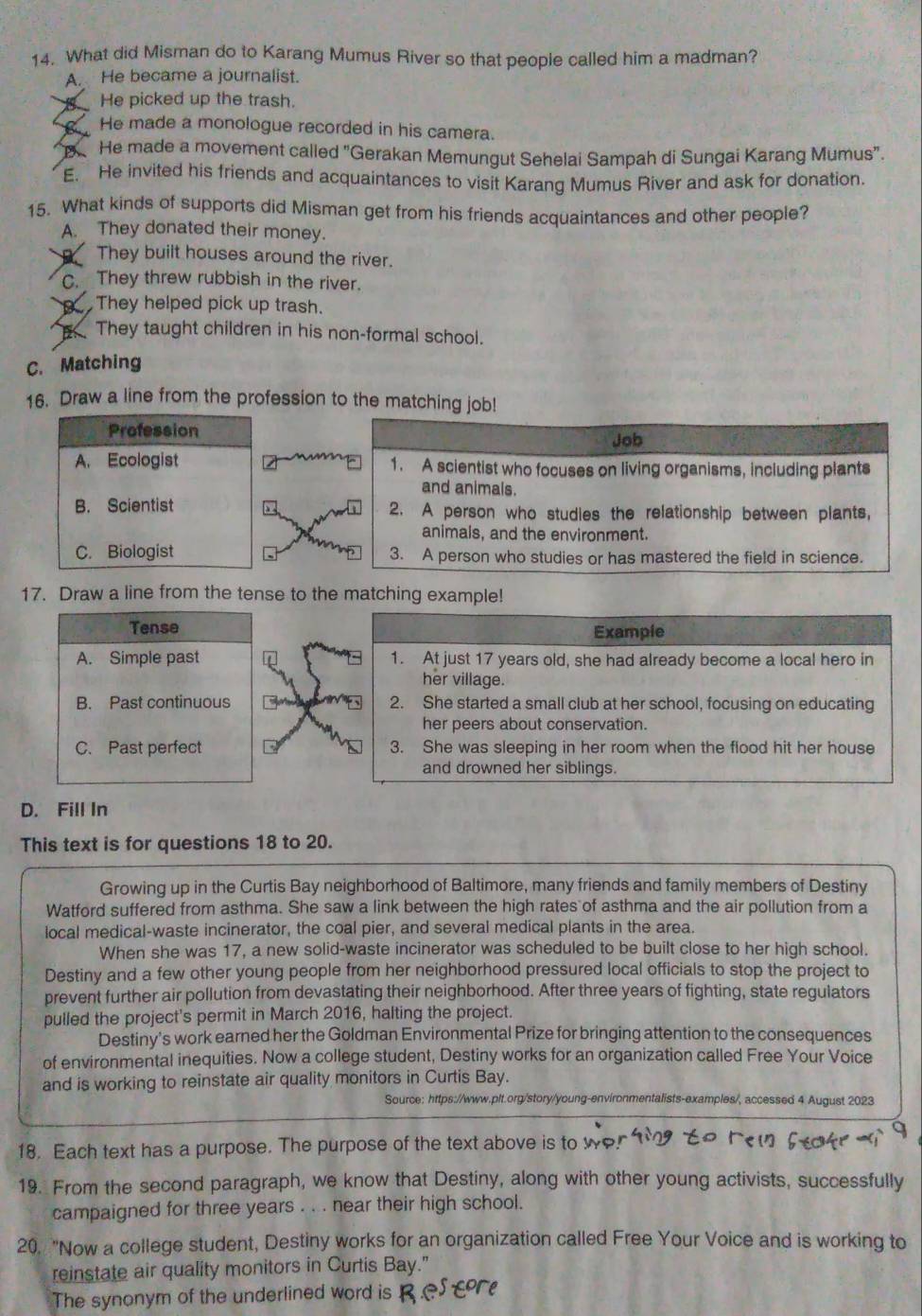 What did Misman do to Karang Mumus River so that people called him a madman?
A. He became a journalist.
B He picked up the trash.
He made a monologue recorded in his camera.
He made a movement called "Gerakan Memungut Sehelai Sampah di Sungai Karang Mumus".
E. He invited his friends and acquaintances to visit Karang Mumus River and ask for donation.
15. What kinds of supports did Misman get from his friends acquaintances and other people?
A. They donated their money.
They built houses around the river.
C. They threw rubbish in the river.
They helped pick up trash.
They taught children in his non-formal school.
C. Matching
16. Draw a line from the profession to the matching job!
Profession Job
A. Ecologist 1. A scientist who focuses on living organisms, including plants
and animals.
B. Scientist 2. A person who studies the relationship between plants,
animais, and the environment.
C. Biologist 3. A person who studies or has mastered the field in science.
17. Draw a line from the tense to the matching example!
Tense
Example
A. Simple past 1. At just 17 years old, she had already become a local hero in
her village.
B. Past continuous 2. She started a small club at her school, focusing on educating
her peers about conservation.
C. Past perfect 3. She was sleeping in her room when the flood hit her house
and drowned her siblings.
D. Fill In
This text is for questions 18 to 20.
Growing up in the Curtis Bay neighborhood of Baltimore, many friends and family members of Destiny
Watford suffered from asthma. She saw a link between the high rates of asthma and the air pollution from a
local medical-waste incinerator, the coal pier, and several medical plants in the area.
When she was 17, a new solid-waste incinerator was scheduled to be built close to her high school.
Destiny and a few other young people from her neighborhood pressured local officials to stop the project to
prevent further air pollution from devastating their neighborhood. After three years of fighting, state regulators
pulled the project's permit in March 2016, halting the project.
Destiny's work earned her the Goldman Environmental Prize for bringing attention to the consequences
of environmental inequities. Now a college student, Destiny works for an organization called Free Your Voice
and is working to reinstate air quality monitors in Curtis Bay.
Source: https://www.plt.org/story/young-environmentalists-examples/, accessed 4 August 2023
18. Each text has a purpose. The purpose of the text above is to w  
19. From the second paragraph, we know that Destiny, along with other young activists, successfully
campaigned for three years . . . near their high school.
20. "Now a college student, Destiny works for an organization called Free Your Voice and is working to
reinstate air quality monitors in Curtis Bay."
The synonym of the underlined word is