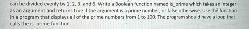 can be divided evenly by 1, 2, 3, and 6. Write a Boolean function named is_prime which takes an integer 
as an argument and returns true if the argument is a prime number, or false otherwise. Use the function 
in a program that displays all of the prime numbers from 1 to 100. The program should have a loop that 
calls the is_prime function.