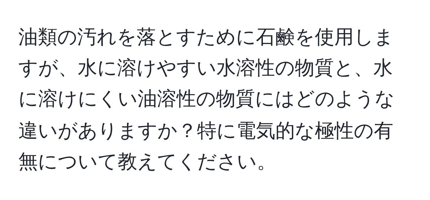 油類の汚れを落とすために石鹸を使用しますが、水に溶けやすい水溶性の物質と、水に溶けにくい油溶性の物質にはどのような違いがありますか？特に電気的な極性の有無について教えてください。