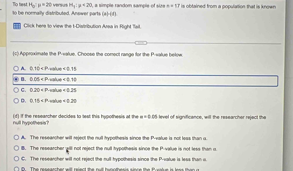 To test H_0:mu =20 versus H_1:mu <20</tex> , a simple random sample of size n=17 is obtained from a population that is known 
to be normally distributed. Answer parts (a -(d 
::: Click here to view the t-Distribution Area in Right Tail.
(c) Approximate the P -value. Choose the correct range for the P -value below.
A. 0.10 le <0.15
B. 0.05
C. 0.20 ue <0.25
D. 0.15 <0.20
(d) If the researcher decides to test this hypothesis at the alpha =0.05 level of significance, will the researcher reject the
null hypothesis?
A. The researcher will reject the null hypothesis since the P -value is not less than α.
B. The researcher will not reject the null hypothesis since the P -value is not less than α.
C. The researcher will not reject the null hypothesis since the P -value is less than α.
D. The researcher will reiect the null hypothesis since the P -value is less than α