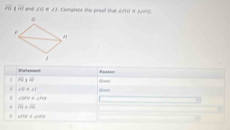 overline FGparallel overline HI and ∠ G≌ ∠ I Complete the proof that △ FIII≌ △ HFG, 
Statement 
1 overline POparallel overline HI Given
∠ G≌ ∠ I Given 
3 ∠ GFH≌ ∠ FHI
4 overline PI≌ overline PH
△ FII≌ △ HTO