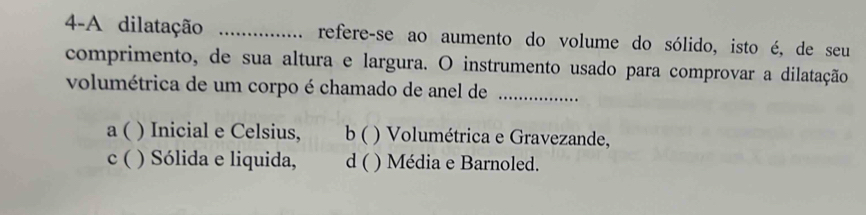 4-A dilatação _refere-se ao aumento do volume do sólido, isto é, de seu
comprimento, de sua altura e largura. O instrumento usado para comprovar a dilatação
volumétrica de um corpo é chamado de anel de_
a ( ) Inicial e Celsius, b ( ) Volumétrica e Gravezande,
c ( ) Sólida e liquida, d ( ) Média e Barnoled.