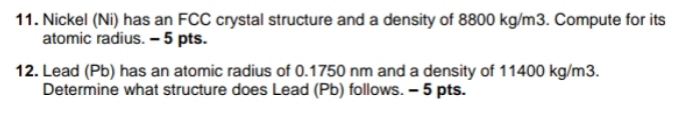 Nickel (Ni) has an FCC crystal structure and a density of 8800 kg/m3. Compute for its 
atomic radius. - 5 pts. 
12. Lead (Pb) has an atomic radius of 0.1750 nm and a density of 11400 kg/m3. 
Determine what structure does Lead (Pb) follows. - 5 pts.