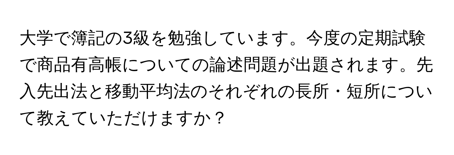 大学で簿記の3級を勉強しています。今度の定期試験で商品有高帳についての論述問題が出題されます。先入先出法と移動平均法のそれぞれの長所・短所について教えていただけますか？