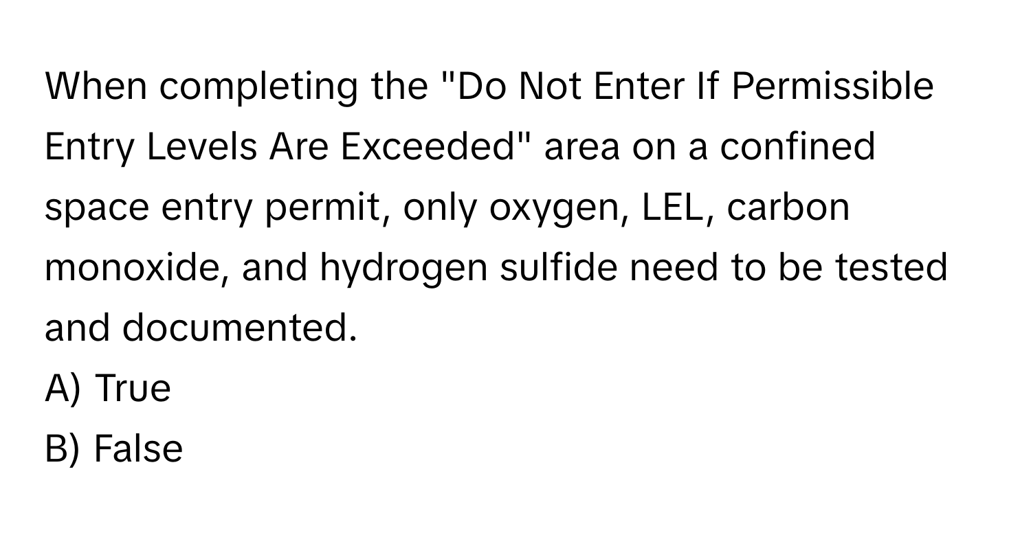 When completing the "Do Not Enter If Permissible Entry Levels Are Exceeded" area on a confined space entry permit, only oxygen, LEL, carbon monoxide, and hydrogen sulfide need to be tested and documented.

A) True 
B) False