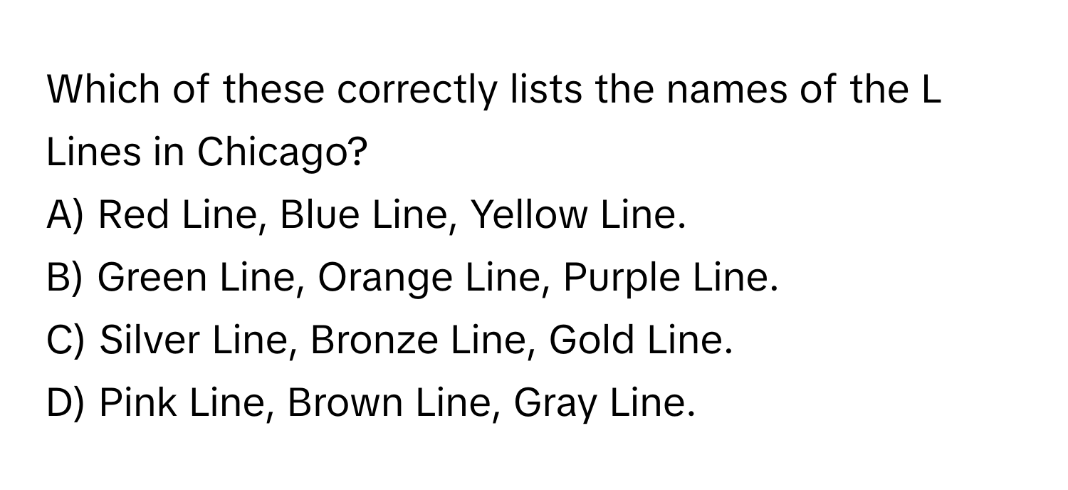 Which of these correctly lists the names of the L Lines in Chicago?

A) Red Line, Blue Line, Yellow Line.
B) Green Line, Orange Line, Purple Line.
C) Silver Line, Bronze Line, Gold Line.
D) Pink Line, Brown Line, Gray Line.