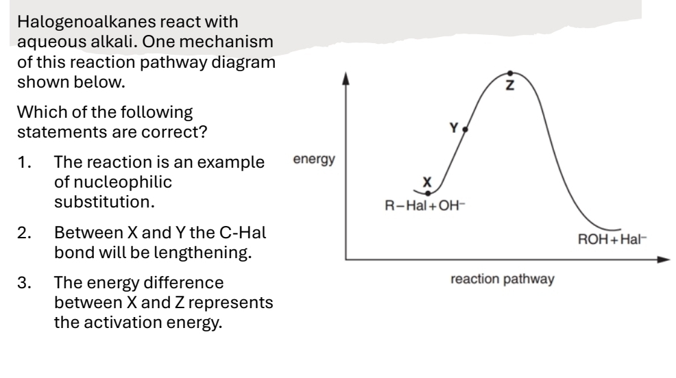 Halogenoalkanes react with
aqueous alkali. One mechanism
of this reaction pathway diagram
shown below.
Which of the following
statements are correct?
1. The reaction is an example
of nucleophilic
substitution.
2. Between X and Y the C-Hal
bond will be lengthening.
3. The energy difference
between X and Z represents
the activation energy.