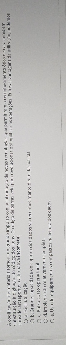 A codificação de materiais tomou um grande impulso com a introdução de novas tecnologias, que permitiram o reconhecimento ótico de caracteres em
substituição à digitação de código dos itens. O código de barras veio para revolucionar e simplificar as operações. Entre as vantagens da utilização, podemos
considerar: (aponte a alternativa incorreta)
a. Fácil utilização.
b. Grande capacidade de captura dos dados via reconhecimento direto das barras.
c. Baixo custo operacional.
d. Implantação relativamente simples.
e. Uso de equipamentos compactos na leitura dos dados.