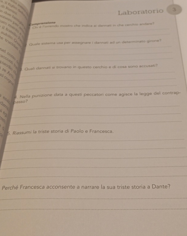 lla aveva 
di Rimini 
Laboratorio 3 
i g i o iero per an. 
due famil Comprensione 
Chi é l'orrendo mostro che indica ai dannati in che cerchio andare? 
iro marito e__ 
il fratello P 
subito. Quaz . Quale sistema usa per assegnare i dannati ad un determinato girone? 
trucidat_ 
el como_ 
acconti t bisodio _ 
3. Quali dannati si trovano in questo cerchio e di cosa sono accusati? 
re Artú_ 
_ 
i cogn_ 
4. Nella punizione data a questi peccatori come agisce la legge del contrap- 
esal 
_passo? 
1 eq_ 
ret_ 
_ 
C 5. Riassumi la triste storia di Paolo e Francesca. 
_ 
_ 
_ 
_ 
Perché Francesca acconsente a narrare la sua triste storia a Dante? 
_ 
_