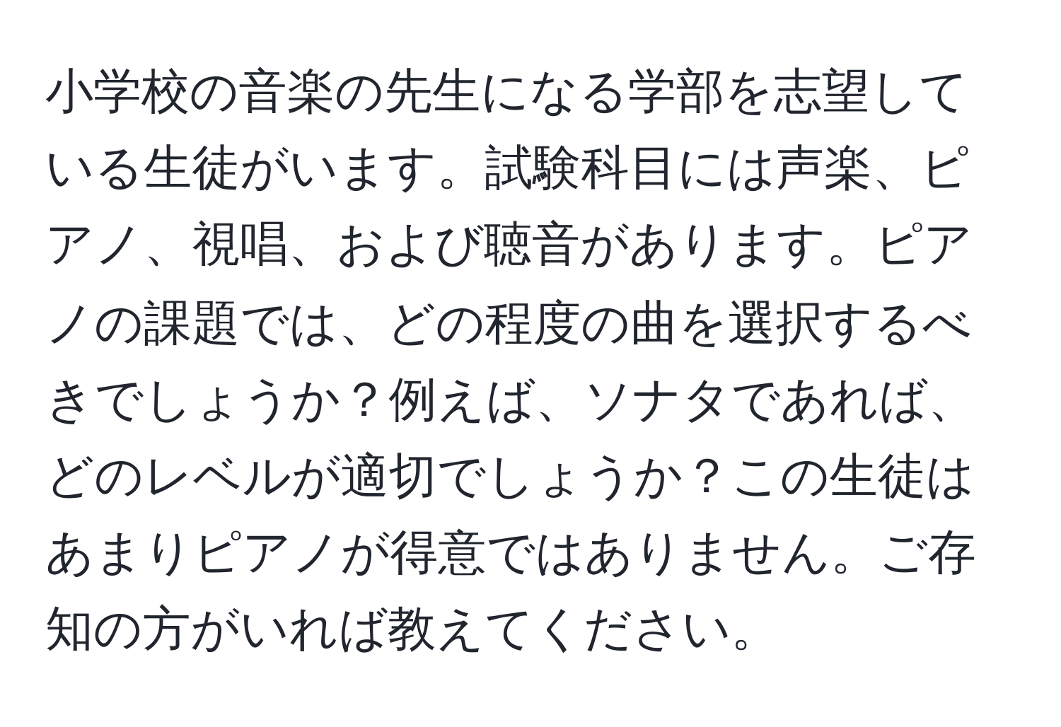 小学校の音楽の先生になる学部を志望している生徒がいます。試験科目には声楽、ピアノ、視唱、および聴音があります。ピアノの課題では、どの程度の曲を選択するべきでしょうか？例えば、ソナタであれば、どのレベルが適切でしょうか？この生徒はあまりピアノが得意ではありません。ご存知の方がいれば教えてください。