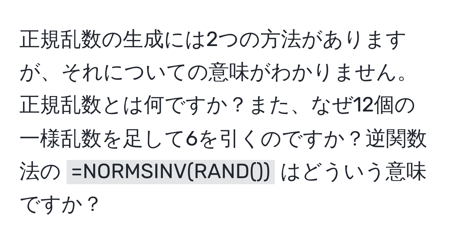 正規乱数の生成には2つの方法がありますが、それについての意味がわかりません。正規乱数とは何ですか？また、なぜ12個の一様乱数を足して6を引くのですか？逆関数法の `=NORMSINV(RAND())` はどういう意味ですか？