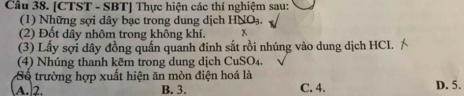 [CTST - SBT] Thực hiện các thí nghiệm sau:
(1) Những sợi dây bạc trong dung dịch HNO_3. 
(2) Đốt dây nhôm trong không khí. x
(3) Lấy sợi dây đồng quấn quanh đinh sắt rồi nhúng vào dung dịch HCI.
(4) Nhúng thanh kẽm trong dung dịch CuSO₄.
Số trường hợp xuất hiện ăn mòn điện hoá là
A. 2. B. 3. C. 4. D. 5.