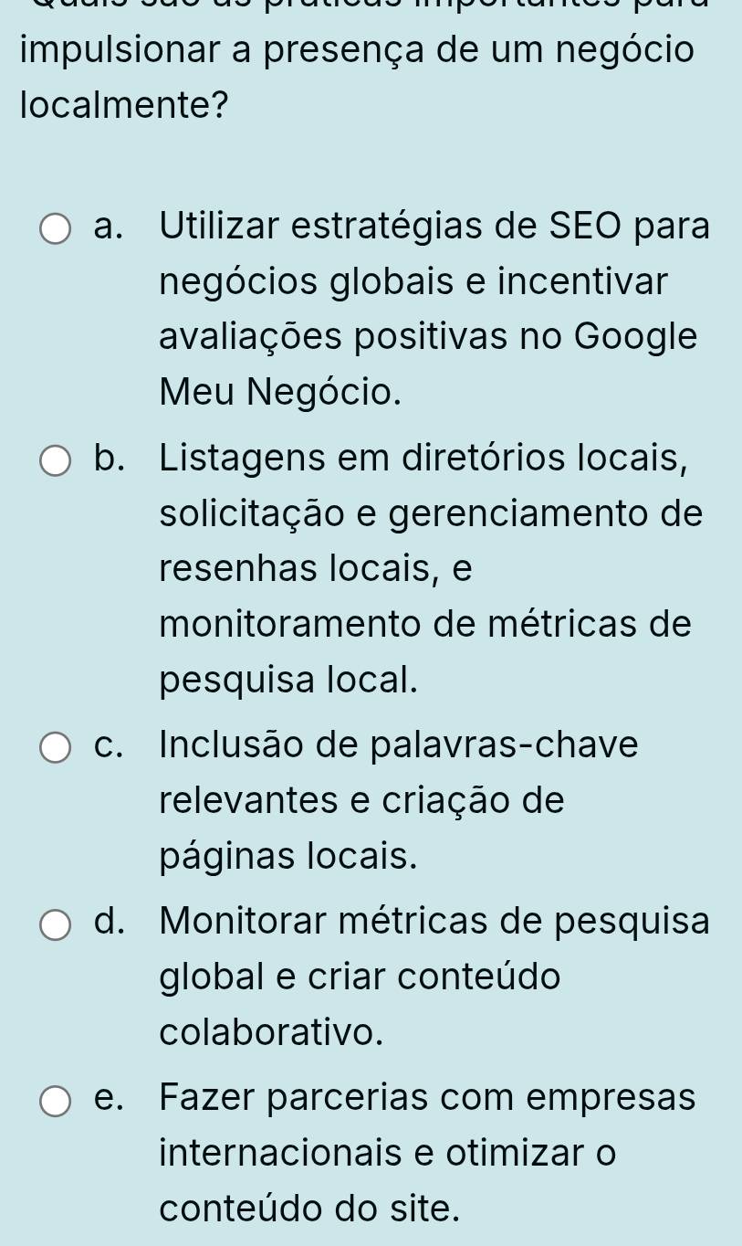 impulsionar a presença de um negócio
localmente?
a. Utilizar estratégias de SEO para
negócios globais e incentivar
avaliações positivas no Google
Meu Negócio.
b. Listagens em diretórios locais,
solicitação e gerenciamento de
resenhas locais, e
monitoramento de métricas de
pesquisa local.
c. Inclusão de palavras-chave
relevantes e criação de
páginas locais.
d. Monitorar métricas de pesquisa
global e criar conteúdo
colaborativo.
e. Fazer parcerias com empresas
internacionais e otimizar o
conteúdo do site.