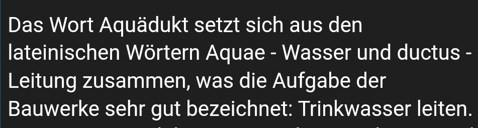 Das Wort Aquädukt setzt sich aus den 
lateinischen Wörtern Aquae - Wasser und ductus - 
Leitung zusammen, was die Aufgabe der 
Bauwerke sehr gut bezeichnet: Trinkwasser leiten.