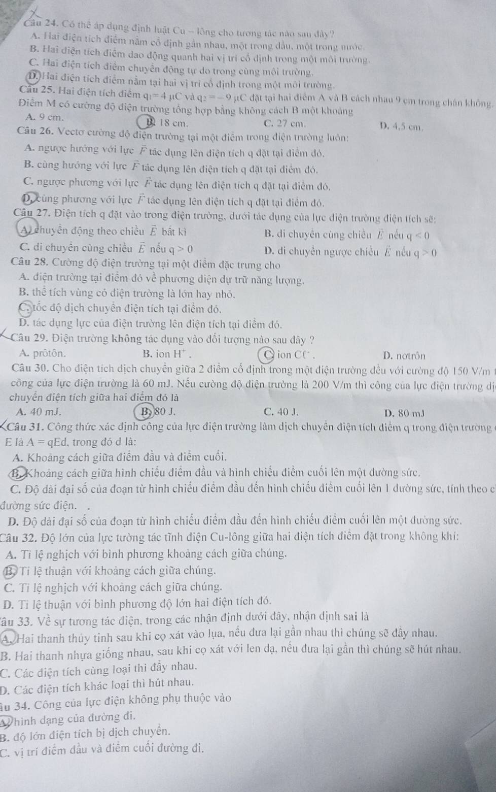 Có thể áp dụng định luật Cu - lông cho tương tác nào sau dây'
A. Hai điện tích điểm nằm cổ định gần nhau, một trong dầu, một trong nước
B. Hai điện tích điểm dao động quanh hai vị trí cổ định trong một môi trường.
C. Hai điện tích điểm chuyển động tự do trong cùng môi trường,
Dộ Hai điện tích điểm nằm tại hai vị tri cổ định trong một môi trường,
Câu 25. Hai điện tích điểm q_1=4mu Cvaq_2=-9 11 C  đặt tại hai điểm AvaB cách nhau 9 cm trong chán không.
Điểm M có cường độ điện trường tổng hợp bằng không cách B một khoảng
A. 9 cm. B 18 cm. C. 27 cm.
D. 4,5 cm.
Câu 26. Vectơ cường độ điện trường tại một điểm trong điện trường luôn:
A. ngược hướng với lực F tác dụng lên điện tích q đặt tại điểm đó,
B. cùng hướng với lực F tác dụng lên điện tích q đặt tại điểm đó,
C. ngược phương với lực F tác dụng lên điện tích q đặt tại điễm đó,
D. cùng phương với lực F tác dụng lên điện tích q đặt tại điểm đó.
Câu 27. Điện tích q đặt vào trong điện trường, dưới tác dụng của lực điện trường điện tích sẽ:
A chuyền động theo chiều vector E bất kì B. di chuyên cùng chiều / nếu q<0</tex>
C. di chuyền cùng chiều vector E nếu q>0 D. di chuyền ngược chiều É nều q>0
Câu 28. Cường độ điện trường tại một điểm đặc trung cho
A. điện trường tại điểm đó về phương diện dự trữ năng lượng.
B. thể tích vùng có điện trường là lớn hay nhỏ.
C. tốc độ dịch chuyển điện tích tại điểm đó.
D. tác dụng lực của điện trường lên điện tích tại điểm đó.
Câu 29. Điện trường không tác dụng vào đối tượng nào sau dây ?
A. prôtôn. B. ion H^+. Cion Cl . D. nơtrôn
Câu 30. Cho điện tích dịch chuyền giữa 2 điểm cổ định trong một điện trường đều với cường độ 150 V/m
công của lực điện trường là 60 mJ. Nếu cường độ điện trường là 200 V/m thì công của lực điện trường dị
chuyển điện tích giữa hai điểm đó là
A. 40 mJ. B. 80 J. C. 40 J. D. 80 mJ
Câu 31. Công thức xác định công của lực điện trường làm dịch chuyển điện tích điểm q trong điện trường
E là A=qEd. trong đó d là:
A. Khoảng cách giữa điểm đầu và điểm cuối.
B. Khoảng cách giữa hình chiều điểm đầu và hình chiếu điểm cuối lên một dường sức.
C. Độ dài đại số của đoạn từ hình chiếu điểm đầu đến hình chiếu diểm cuối lên 1 dường sức, tính theo c
đường sức điện.
D. Độ dài đại số của đoạn từ hình chiếu điểm đầu đến hình chiếu điểm cuối lên một dường sức.
Câu 32. Độ lớn của lực tường tác tĩnh điện Cu-lông giữa hai điện tích điểm đặt trong không khí:
A. Tỉ lệ nghịch với bình phương khoảng cách giữa chúng.
B. Tỉ lệ thuận với khoảng cách giữa chúng.
C. Ti lệ nghịch với khoảng cách giữa chúng.
D. Ti lệ thuận với bình phương độ lớn hai điện tích đó.
ầu 33. Về sự tương tác điện, trong các nhận định dưới đây, nhận định sai là
A, Hai thanh thủy tinh sau khi cọ xát vào lụa, nều đưa lại gần nhau thì chúng sẽ đây nhau.
B. Hai thanh nhựa giống nhau, sau khi cọ xát với len dạ, nếu đưa lại gần thì chúng sẽ hút nhau.
C. Các điện tích cùng loại thì đầy nhau.
D. Các điện tích khác loại thì hút nhau.
âu 34. Công của lực điện không phụ thuộc vào
hình dạng của đường đi.
B. độ lớn điện tích bị dịch chuyển.
C. vị trí điểm đầu và điểm cuối đường đi.