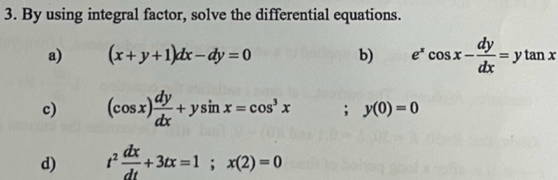 By using integral factor, solve the differential equations. 
a) (x+y+1)dx-dy=0 b) e^xcos x- dy/dx =ytan x
c) (cos x) dy/dx +ysin x=cos^3x; y(0)=0
d) t^2 dx/dt +3tx=1; x(2)=0