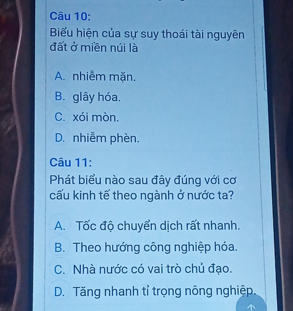 Biểu hiện của sự suy thoái tài nguyên
đất ở miền núi là
A. nhiễm mặn.
B. glây hóa.
C. xói mòn.
D. nhiễm phèn.
Câu 11:
Phát biểu nào sau đây đúng với cơ
cấu kinh tế theo ngành ở nước ta?
A. Tốc độ chuyển dịch rất nhanh.
B. Theo hướng công nghiệp hóa.
C. Nhà nước có vai trò chủ đạo.
D. Tăng nhanh tỉ trọng nông nghiệp.