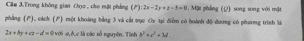 Câu 3.Trong không gian Oxyz , cho mặt phẳng (P): 2x-2y+z-5=0. Mặt phẳng (Q) song song với mặt
phẳng (P), cách (P) một khoảng bằng 3 và cắt trục Ox tại điểm có hoành độ dương có phương trình là
2x+by+cz-d=0 với a, b, c là các số nguyên. Tính b^2+c^2+3d.