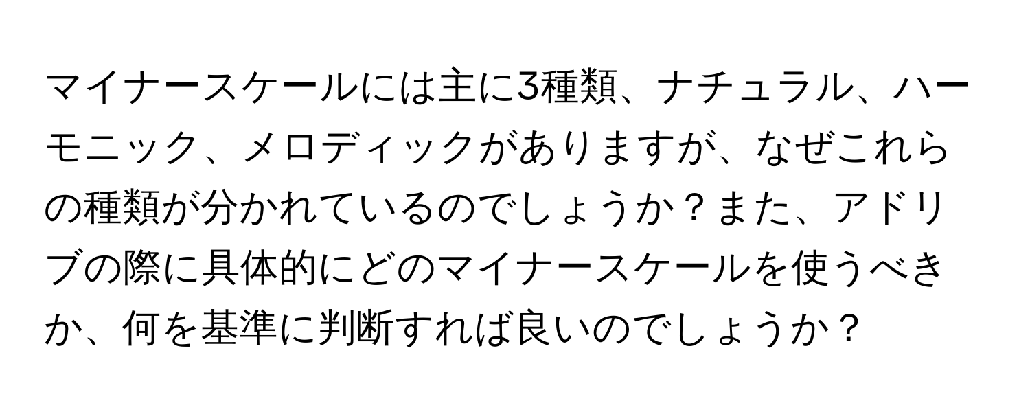 マイナースケールには主に3種類、ナチュラル、ハーモニック、メロディックがありますが、なぜこれらの種類が分かれているのでしょうか？また、アドリブの際に具体的にどのマイナースケールを使うべきか、何を基準に判断すれば良いのでしょうか？