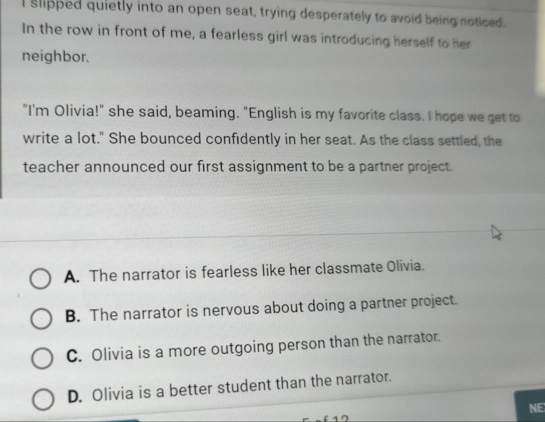 slipped quietly into an open seat, trying desperately to avoid being noticed.
In the row in front of me, a fearless girl was introducing herself to her
neighbor.
"I'm Olivia!" she said, beaming. "English is my favorite class. I hope we get to
write a lot." She bounced confidently in her seat. As the class settled, the
teacher announced our first assignment to be a partner project.
A. The narrator is fearless like her classmate Olivia.
B. The narrator is nervous about doing a partner project.
C. Olivia is a more outgoing person than the narrator.
D. Olivia is a better student than the narrator.
NE