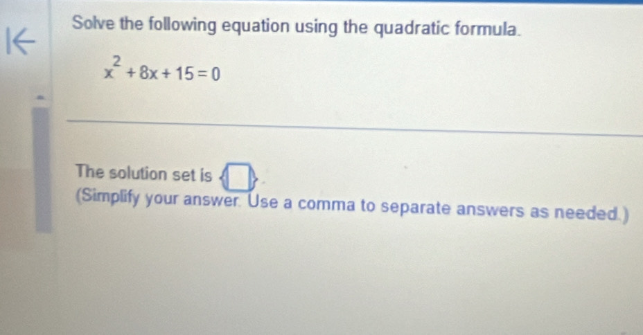 Solve the following equation using the quadratic formula.
x^2+8x+15=0
_ 
A 
The solution set is n 11 
(Simplify your answer. Use a comma to separate answers as needed.)