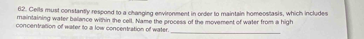 Cells must constantly respond to a changing environment in order to maintain homeostasis, which includes 
maintaining water balance within the cell. Name the process of the movement of water from a high 
_ 
concentration of water to a low concentration of water.