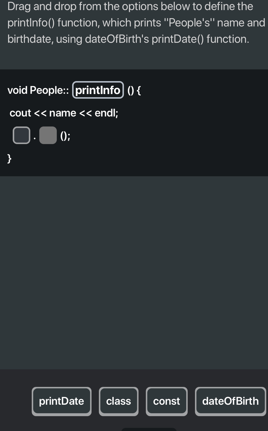 Drag and drop from the options below to define the 
printInfo() function, which prints ''People's'' name and 
birthdate, using dateOfBirth's printDate() function. 
void People:: [printInfo] ()  
cout << name << endl; 
. (); 
 
printDate class const dateOfBirth