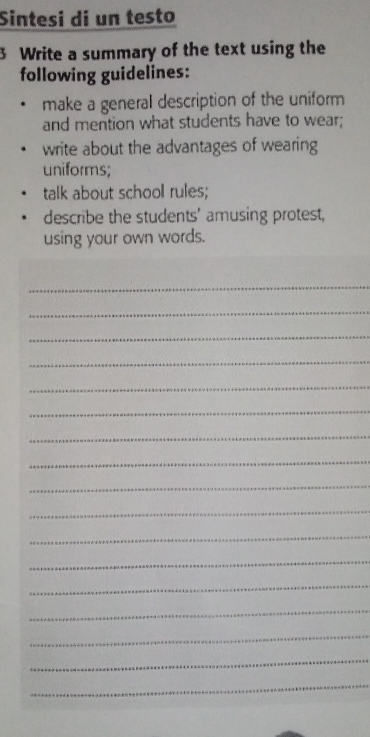 Sintesi di un testo 
3 Write a summary of the text using the 
following guidelines: 
make a general description of the uniform 
and mention what students have to wear; 
write about the advantages of wearing 
uniforms; 
talk about school rules; 
describe the students' amusing protest, 
using your own words. 
_ 
_ 
_ 
_ 
_ 
_ 
_ 
_ 
_ 
_ 
_ 
_ 
_ 
_ 
_ 
_ 
_