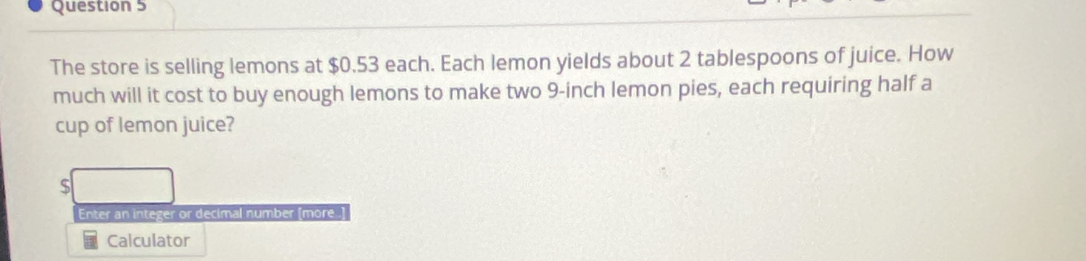 The store is selling lemons at $0.53 each. Each lemon yields about 2 tablespoons of juice. How 
much will it cost to buy enough lemons to make two 9-inch lemon pies, each requiring half a 
cup of lemon juice? 
S 
Enter an integer or decimal number [more ] 
Calculator