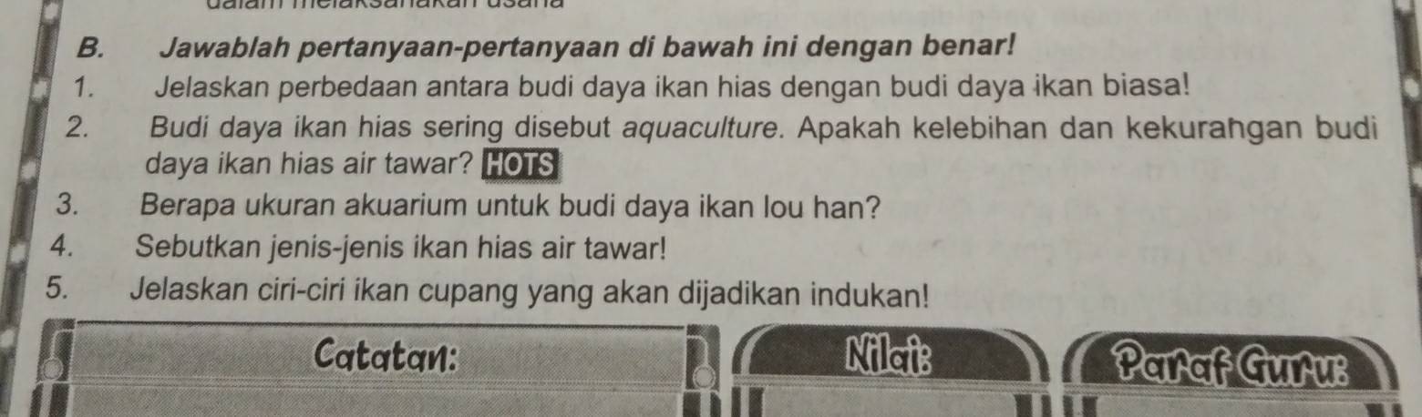 Jawablah pertanyaan-pertanyaan di bawah ini dengan benar! 
1. Jelaskan perbedaan antara budi daya ikan hias dengan budi daya ikan biasa! 
2. Budi daya ikan hias sering disebut aquaculture. Apakah kelebihan dan kekurangan budi 
daya ikan hias air tawar? HOTS 
3. Berapa ukuran akuarium untuk budi daya ikan lou han? 
4. Sebutkan jenis-jenis ikan hias air tawar! 
5. Jelaskan ciri-ciri ikan cupang yang akan dijadikan indukan! 
Catatan: Nilai: Paraf Guru: