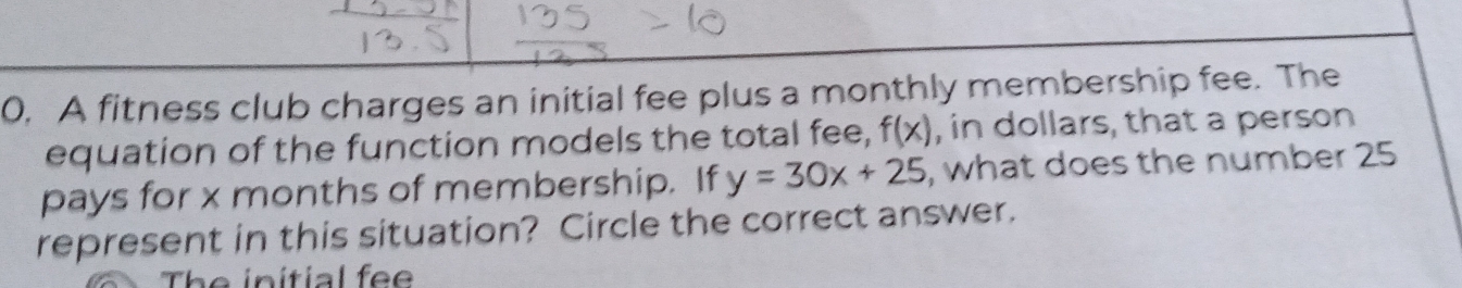 A fitness club charges an initial fee plus a monthly membership fee. The 
equation of the function models the total fee, f(x) , in dollars, that a person 
pays for x months of membership. If y=30x+25 , what does the number 25
represent in this situation? Circle the correct answer. 
The initial fe