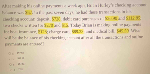 After making his online payments a week ago, Brian Hurley's checking account
balance was $67. In the past seven days, he had these transactions in his
checking account: deposit, $728; debit card purchases of $36.90 and $112.85;
two checks written for $270 and $15. Today Brian is making online payments
for boat insurance, $128; charge card, $89.23; and medical bill, $45.50. What
will be the balance of his checking account after all the transactions and online
payments are entered?
a $97.52
b $87.52
c $57.52
d 77.52