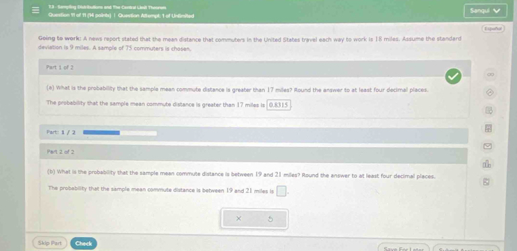 7.3 - Sampling Distribultions and The Central Linit Theorem 
Question 11 of 11 (14 points) | Question Attempt: 1 of Unlimited Sanqui 
Español 
Going to work: A news report stated that the mean distance that commuters in the United States travel each way to work is 18 miles. Assume the standard 
deviation is 9 miles. A sample of 75 commuters is chosen. 
Part 1 of 2 
∞ 
(a) What is the probability that the sample mean commute distance is greater than 17 miles? Round the answer to at least four decimal places. 
The probability that the sample mean commute distance is greater than 17 miles is 0.8315
Part: 1 / 2 
Part 2 of 2 
(b) What is the probability that the sample mean commute distance is between 19 and 21 miles? Round the answer to at least four decimal places. 
The probability that the sample mean commute distance is between 19 and 21 miles is □. 
× 5 
Skip Part Check