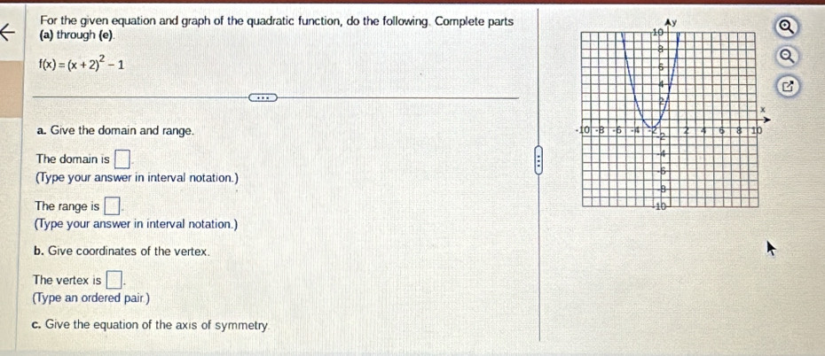 For the given equation and graph of the quadratic function, do the following. Complete parts 
(a) through (e)
f(x)=(x+2)^2-1
a 
B 
a. Give the domain and range. 
The domain is □
(Type your answer in interval notation.) 
The range is □. 
(Type your answer in interval notation.) 
b. Give coordinates of the vertex. 
The vertex is □. 
(Type an ordered pair) 
c. Give the equation of the axis of symmetry