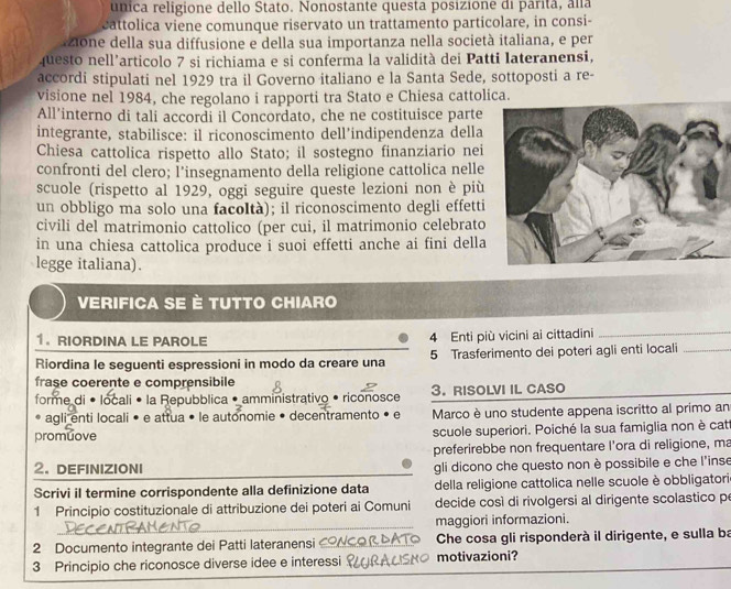 unica religione dello Stato. Nonostante questa posizione di parita, alla
cattolica viene comunque riservato un trattamento particolare, in consi-
zione della sua diffusione e della sua importanza nella società italiana, e per
questo nell'articolo 7 si richiama e si conferma la validità dei Patti lateranensi,
accordi stipulati nel 1929 tra il Governo italiano e la Santa Sede, sottoposti a re-
visione nel 1984, che regolano i rapporti tra Stato e Chiesa cattolica.
All’interno di tali accordi il Concordato, che ne costituisce parte
integrante, stabilisce: il riconoscimento dell’indipendenza della
Chiesa cattolica rispetto allo Stato; il sostegno finanziario nei
confronti del clero; Î’insegnamento della religione cattolica nelle
scuole (rispetto al 1929, oggi seguire queste lezioni non è più
un obbligo ma solo una facoltà); il riconoscimento degli effetti
civili del matrimonio cattolico (per cui, il matrimonio celebrato
in una chiesa cattolica produce i suoi effetti anche ai fini della
legge italiana).
Verifica se è tutto chiaro
1. RIORDINA LE PAROLE 4 Enti più vicini ai cittadini_
Riordina le seguenti espressioni in modo da creare una 5 Trasferimento dei poteri agli enti locali_
frase coerente e comprensibile
forme di • locali • la Repubblica • amministrativo • riconosce 3. RISOLVI IL CASO
agli enti locali • e attua • le autonomie • decentramento • e Marco è uno studente appena iscritto al primo an
promuove scuole superiori. Poiché la sua famiglia non è cat
preferirebbe non frequentare l'ora di religione, ma
2. DEFINIZIONI gli dicono che questo non è possibile e che l'inse
Scrivi il termine corrispondente alla definizione data della religione cattolica nelle scuole è obbligatori
1 Principio costituzionale di attribuzione dei poteri ai Comuni decide così di rivolgersi al dirigente scolastico pe
maggiori informazioni.
2 Documento integrante dei Patti lateranensi Che cosa gli risponderà il dirigente, e sulla ba
3 Principio che riconosce diverse idee e interessi motivazioni?