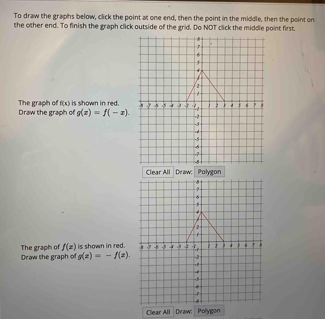 To draw the graphs below, click the point at one end, then the point in the middle, then the point on 
the other end. To finish the graph click outside of the grid. Do NOT click the middle point first. 
The graph of f(x) is shown in red. 
Draw the graph of g(x)=f(-x). 
Clear All Draw: Polygon 
The graph of f(x) is shown in red. 
Draw the graph of g(x)=-f(x). 
Clear All Draw: Polygon