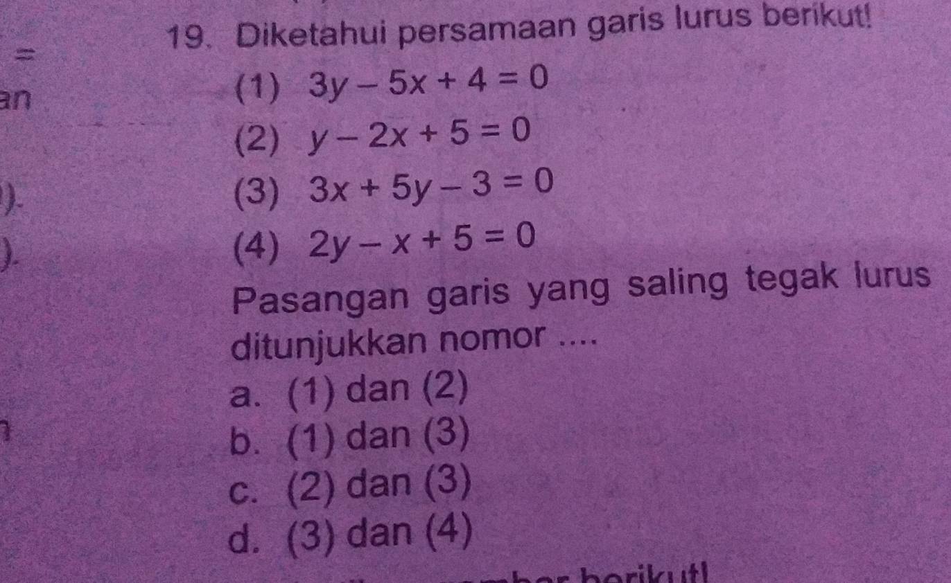 Diketahui persamaan garis lurus berikut!
=
an
(1) 3y-5x+4=0
(2) y-2x+5=0
(3) 3x+5y-3=0
(4) 2y-x+5=0
Pasangan garis yang saling tegak lurus
ditunjukkan nomor ....
a. (1) dan (2)
b. (1) dan (3)
c. (2) dan (3)
d. (3) dan (4)
borikutl