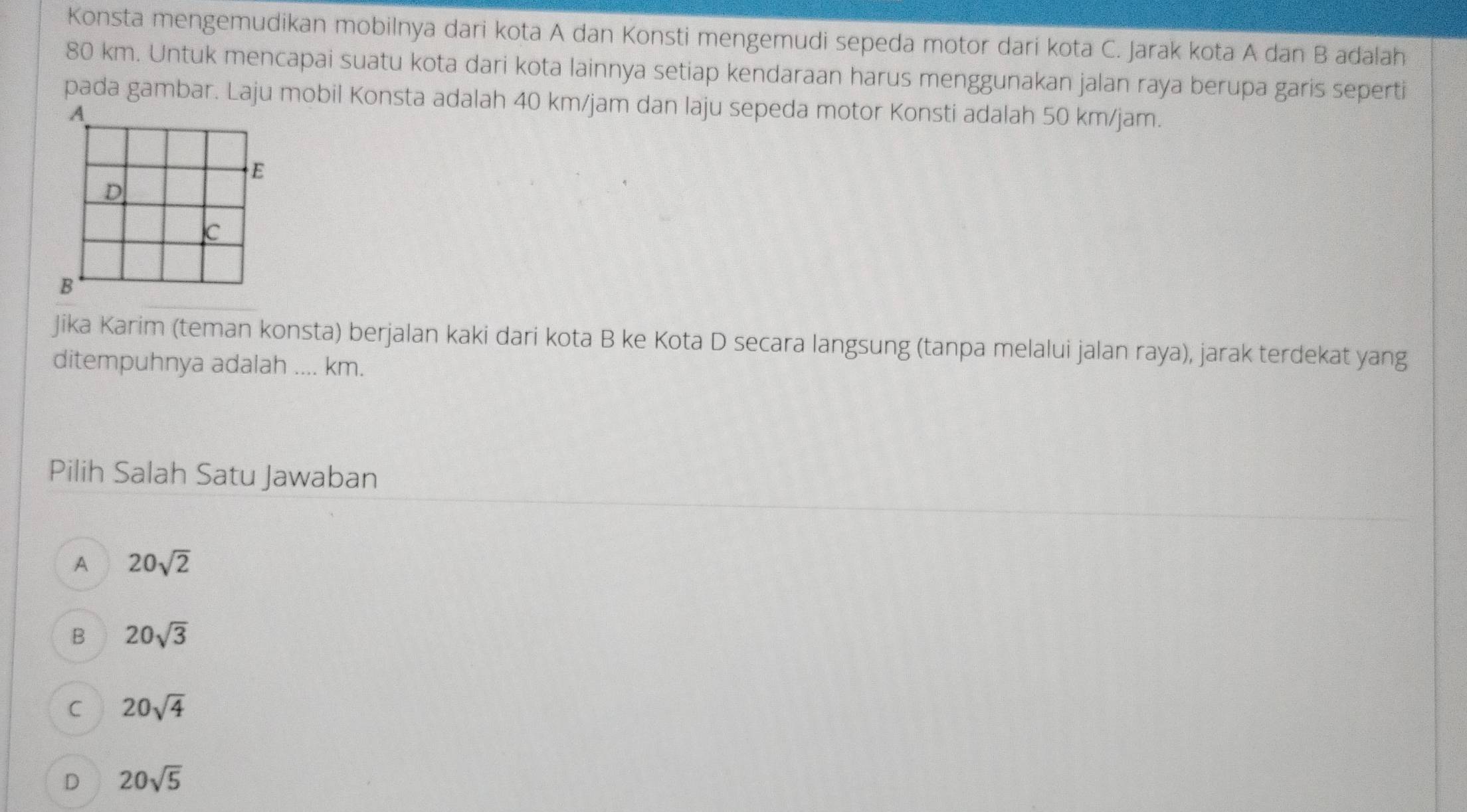 Konsta mengemudikan mobilnya dari kota A dan Konsti mengemudi sepeda motor dari kota C. Jarak kota A dan B adalah
80 km. Untuk mencapai suatu kota dari kota lainnya setiap kendaraan harus menggunakan jalan raya berupa garis seperti
pada gambar. Laju mobil Konsta adalah 40 km/jam dan laju sepeda motor Konsti adalah 50 km/jam.
Jika Karim (teman konsta) berjalan kaki dari kota B ke Kota D secara langsung (tanpa melalui jalan raya), jarak terdekat yang
ditempuhnya adalah .... km.
Pilih Salah Satu Jawaban
A 20sqrt(2)
B 20sqrt(3)
C 20sqrt(4)
D 20sqrt(5)