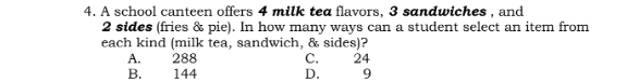 A school canteen offers 4 milk tea flavors, 3 sandwiches , and
2 sides (fries & pie). In how many ways can a student select an item from
each kind (milk tea, sandwich, & sides)?
A. 288 C. 24
B. 144 D. 9