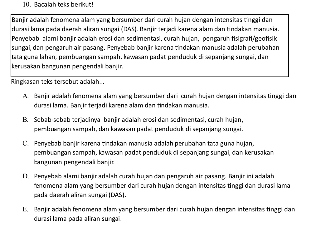 Bacalah teks berikut!
Banjir adalah fenomena alam yang bersumber dari curah hujan dengan intensitas tinggi dan
durasi lama pada daerah aliran sungai (DAS). Banjir terjadi karena alam dan tindakan manusia.
Penyebab alami banjir adalah erosi dan sedimentasi, curah hujan, pengaruh fisigrafi/geofisik
sungai, dan pengaruh air pasang. Penyebab banjir karena tindakan manusia adalah perubahan
tata guna lahan, pembuangan sampah, kawasan padat penduduk di sepanjang sungai, dan
kerusakan bangunan pengendali banjir.
Ringkasan teks tersebut adalah...
A. Banjir adalah fenomena alam yang bersumber dari curah hujan dengan intensitas tinggi dan
durasi lama. Banjir terjadi karena alam dan tindakan manusia.
B. Sebab-sebab terjadinya banjir adalah erosi dan sedimentasi, curah hujan,
pembuangan sampah, dan kawasan padat penduduk di sepanjang sungai.
C. Penyebab banjir karena tindakan manusia adalah perubahan tata guna hujan,
pembuangan sampah, kawasan padat penduduk di sepanjang sungai, dan kerusakan
bangunan pengendali banjir.
D. Penyebab alami banjir adalah curah hujan dan pengaruh air pasang. Banjir ini adalah
fenomena alam yang bersumber dari curah hujan dengan intensitas tinggi dan durasi lama
pada daerah aliran sungai (DAS).
E. Banjir adalah fenomena alam yang bersumber dari curah hujan dengan intensitas tinggi dan
durasi lama pada aliran sungai.