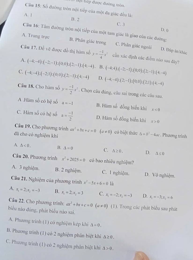 hội tiếp được đường tròn.
Câu 15: Số đường tròn nội tiếp của một đa giác đều là:
A. 1 B. 2 C. 3
D. 0
Câu 16: Tâm đường tròn nội tiếp của một tam giác là giao của các đường:
A. Trung trực B. Phân giác trong C. Phân giác ngoài D. Đáp án khác
Câu 17. Để vẽ được đồ thị hàm số y= (-1)/4 x^2 cần xác định các điểm nào sau đây?
A. (-4;-4);(-2;-1);(0;0);(2;-1);(4;-4). B. (-4;4);(-2;-1);(0;0);(2;-1);(4;-4)
C. (-4;-4);(-2;1);(0;0);(2;-1);(4;-4) D. (-4;-4);(2;-1);(0;0);(2;1);(4;-4)
Câu 18. Cho hàm số y= (-1)/2 x^2. Chọn câu đúng, câu sai trong các câu sau.
A .Hàm số có hệ số a=-1 B. Hàm số đồng biến khi x<0</tex>
C. Hàm số có hệ số a= (-1)/2  D. Hàm số đồng biến khi x>0
Câu 19. Cho phương trình ax^2+bx+c=0 (a!= 0) có biệt thức △ =b^2-4ac
đã cho có nghiệm khi . Phương trình
A. △ <0. △ =0
B.
C. △ ≥ 0. D. △ ≤ 0
Câu 20. Phương trình x^2+2025=0 có bao nhiêu nghiệm?
A. 3 nghiệm. B. 2 nghiệm. C. 1 nghiệm. D. Vô nghiệm.
Câu 21. Nghiệm của phương trình x^2-5x+6=0 là
A. x_1=2;x_2=-3 B. x_1=2;x_2=3 C. x_1=-2;x_2=-3 D. x_1=-3;x_2=6
Câu 22. Cho phương trình: ax^2+bx+c=0(a!= 0) (1). Trong các phát biêu sau phát
biểu nào đúng, phát biểu nào sai.
A. Phương trình (1) có nghiệm kép khi △ =0.
B. Phương trình (1) có 2 nghiệm phân biệt khi △ ≥ 0.
C. Phương trình (1) có 2 nghiệm phân biệt khi △ >0.