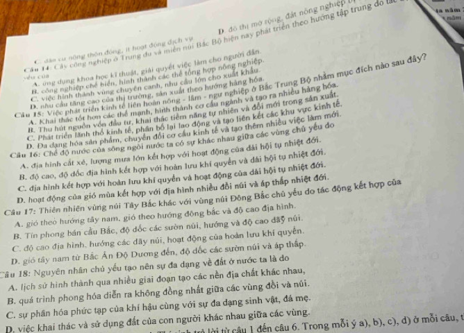 năm
D. đô thị mở rộng, đát nông nghiệp l
năm
Câu 14: Cáy công nghiệp ở Trung du và miền núi Bắc Bộ hiện nay phát triển theo hướng tập trung đo t
C. dân cư nông thôn động, ít hoạt động địch vụ
A. ông dụng khoa học kĩ thuật, giải quyết việc làm cho người đân.
B. công nghiệp chế biển, hình thành các thể tổng hợp nông nghiệp
Vều của
C. việc hình thành vùng chuyên canh, nhu cầu lớn cho xuất khẩu
Cầu 15: Việc phát triển kinh tế liên hoàn nông - lầm - ngư nghiệp ở Bắc Trung Bộ nhằm mục đích nào sau đây?
D. nhu cầu tăng cao của thị trường, sân xuất theo hướng hàng hóa
A. Khai thác tối hơn các thể mạnh, hình thành cơ cầu ngành và tạo ra nhiều hàng hóa
B. Thu hút nguồn vôn đầu tư, khai thác tiêm năng tự nhiên và đổi mới trong sản xuất
C. Phát triển lãnh thổ kinh tế, phần bố lại lao động và tạo liên kết các khu vực kinh tế
D. Đa đang hóa sản phẩm, chuyển đổi cơ cầu kinh tế và tạo thêm nhiều việc làm mới.
Cầu 16: Chế độ nước của sông ngôi nước ta có sự khác nhau giữa các vùng chủ yếu đo
A. địa hình cắt xé, lượng mưa lớn kết hợp với hoạt động của đải hội tự nhiệt đới.
B. độ cao, độ đốc địa hình kết hợp với hoàn lưu khí quyền và dãi hội tụ nhiệt đới.
C. địa hình kết hợp với hoàn lưu khí quyền và hoạt động của dài hội tụ nhiệt đới.
D. hoạt động của gió mùa kết hợp với địa hình nhiều đổi núi và áp thấp nhiệt đới.
Câu 17: Thiên nhiên vùng núi Tây Bắc khác với vùng núi Đông Bắc chủ yếu do tác động kết hợp của
A. gió theo hướng tây nam, gió theo hướng động bắc và độ cao địa hình.
B. Tín phong bán cầu Bắc, độ dốc các sườn núi, hướng và độ cao đãy núi.
C. độ cao địa hình, hướng các dãy núi, hoạt động của hoàn lưu khí quyền.
D. gió tây nam từ Bắc Ấn Độ Dương đến, độ đốc các sườn núi và áp thấp.
Câu 18: Nguyên nhân chủ yếu tạo nên sự đa dạng về đất ở nước ta là do
A. lịch sử hình thành qua nhiều giai đoạn tạo các nền địa chất khác nhau,
B. quá trình phong hóa diễn ra không đồng nhất giữa các vùng đồi và núi.
C. sự phân hóa phức tạp của khí hậu cùng với sự đa dạng sinh vật, đá mẹ.
D. việc khai thác và sử dụng đất của con người khác nhau giữa các vùng.
t lời từ câu 1 đến câu 6. Trong mỗi ý a), b), c), d) ở mỗi câu, t