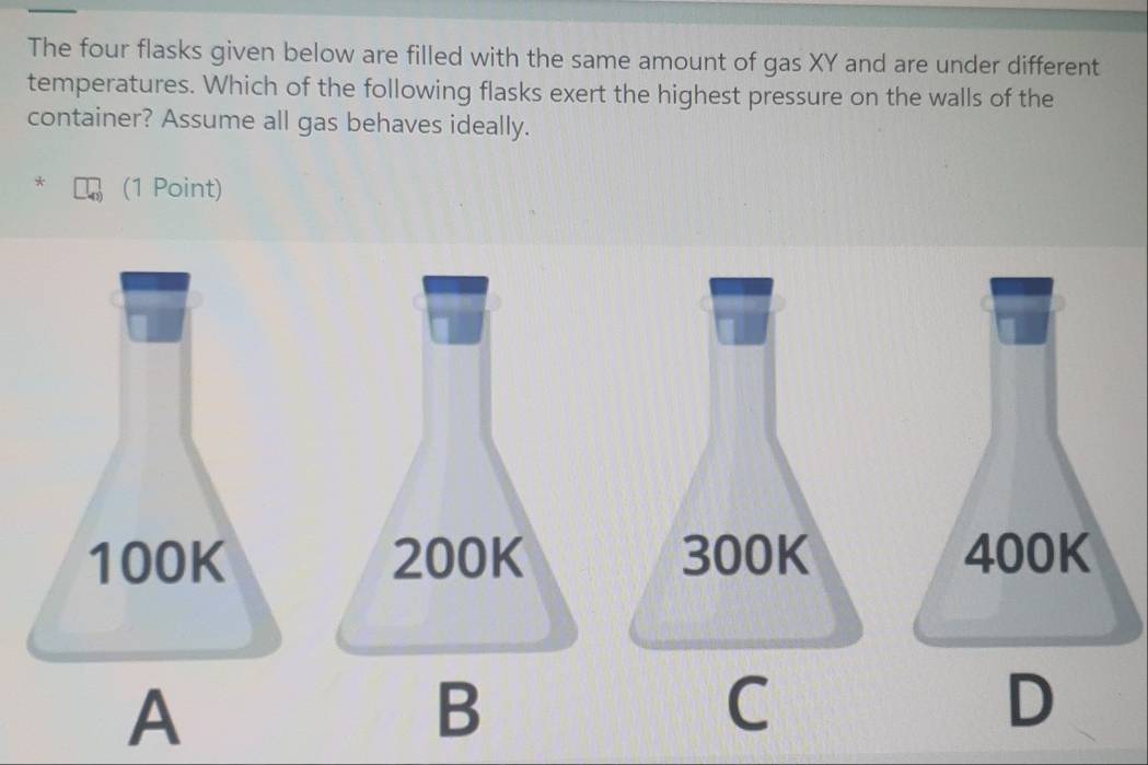 The four flasks given below are filled with the same amount of gas XY and are under different
temperatures. Which of the following flasks exert the highest pressure on the walls of the
container? Assume all gas behaves ideally.
* (1 Point)
100K 200K 300K 400K
A
B
C
D