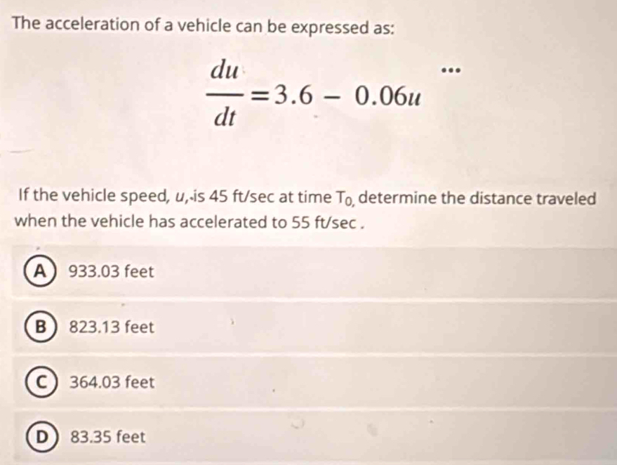 The acceleration of a vehicle can be expressed as:
 du/dt =3.6-0.06u^(·s)
If the vehicle speed, u, is 45 ft/sec at time T_0, determine the distance traveled
when the vehicle has accelerated to 55 ft/sec.
A 933.03 feet
B 823.13 feet
C 364.03 feet
D 83.35 feet